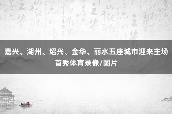 嘉兴、湖州、绍兴、金华、丽水五座城市迎来主场首秀体育录像/图片