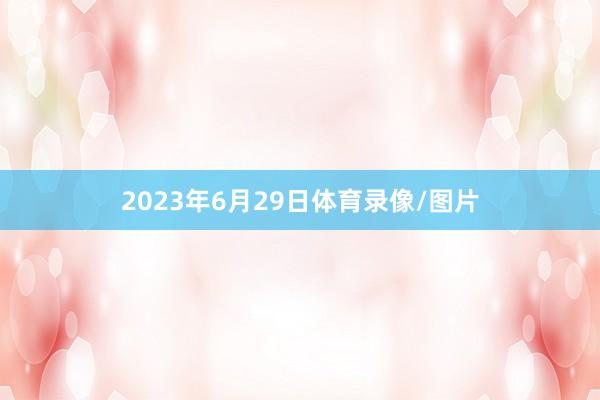 2023年6月29日体育录像/图片