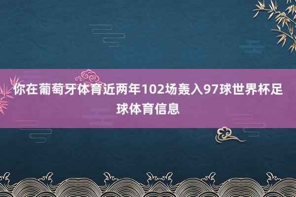 你在葡萄牙体育近两年102场轰入97球世界杯足球体育信息