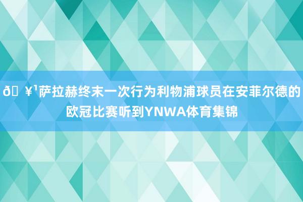 🥹萨拉赫终末一次行为利物浦球员在安菲尔德的欧冠比赛听到YNWA体育集锦