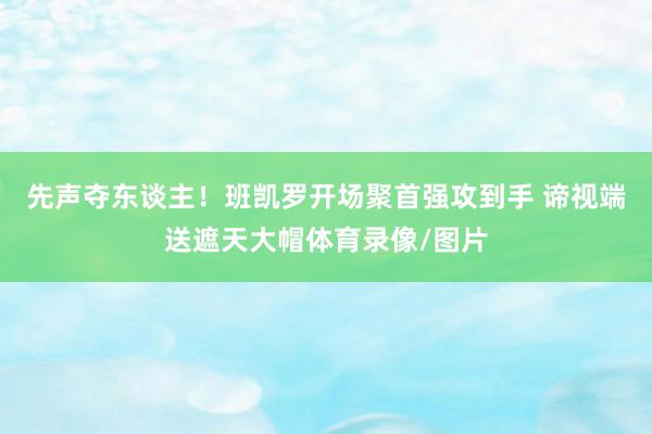 先声夺东谈主！班凯罗开场聚首强攻到手 谛视端送遮天大帽体育录像/图片