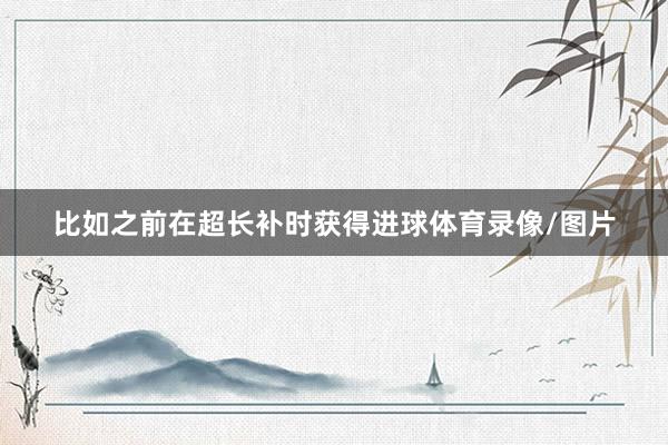 比如之前在超长补时获得进球体育录像/图片