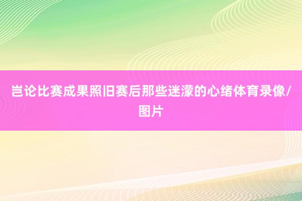 岂论比赛成果照旧赛后那些迷濛的心绪体育录像/图片