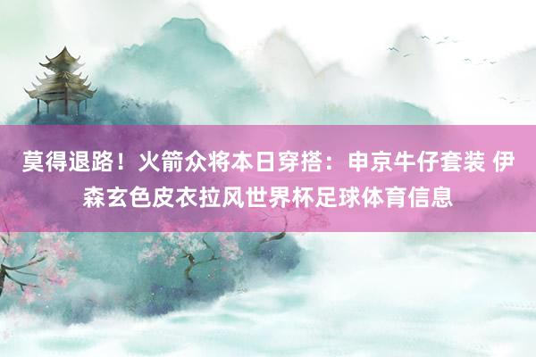 莫得退路！火箭众将本日穿搭：申京牛仔套装 伊森玄色皮衣拉风世界杯足球体育信息