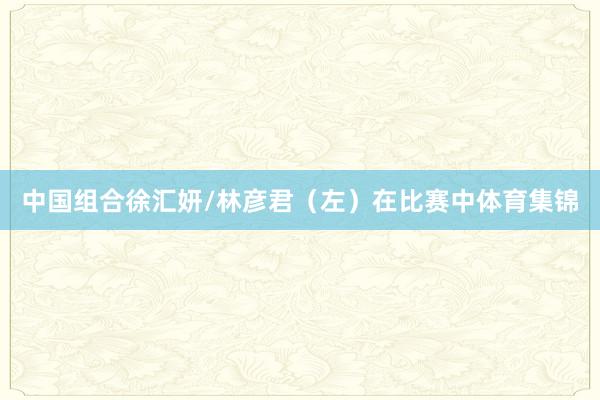 中国组合徐汇妍/林彦君（左）在比赛中体育集锦