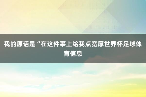 我的原话是“在这件事上给我点宽厚世界杯足球体育信息