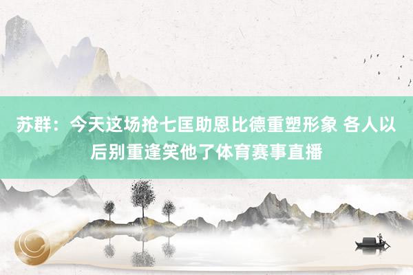 苏群：今天这场抢七匡助恩比德重塑形象 各人以后别重逢笑他了体育赛事直播