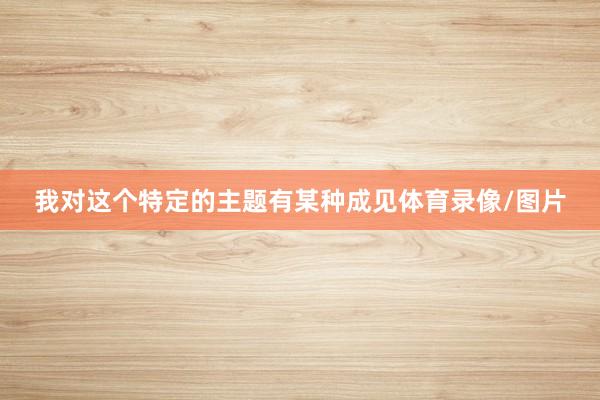 我对这个特定的主题有某种成见体育录像/图片