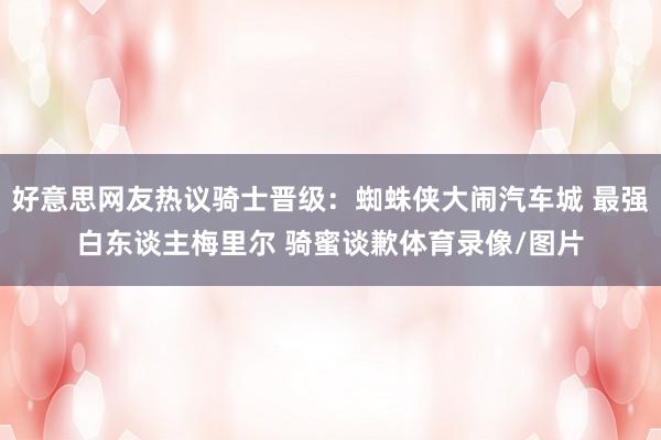 好意思网友热议骑士晋级：蜘蛛侠大闹汽车城 最强白东谈主梅里尔 骑蜜谈歉体育录像/图片