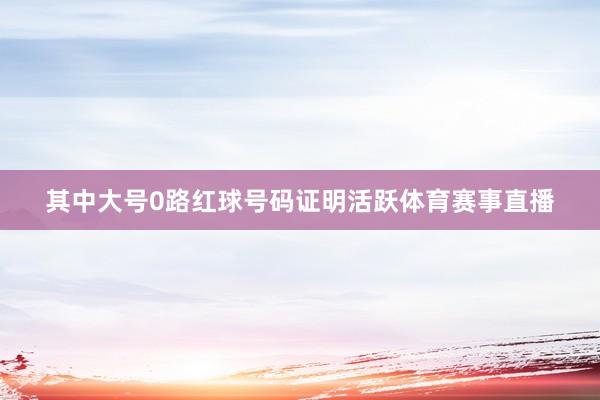其中大号0路红球号码证明活跃体育赛事直播