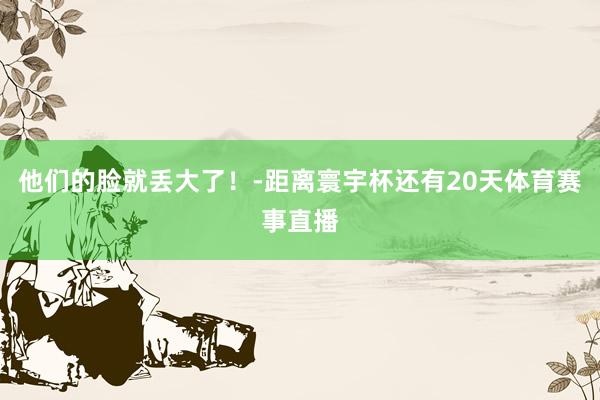 他们的脸就丢大了！-距离寰宇杯还有20天体育赛事直播
