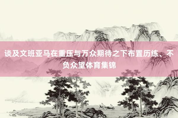 谈及文班亚马在重压与万众期待之下布置历练、不负众望体育集锦