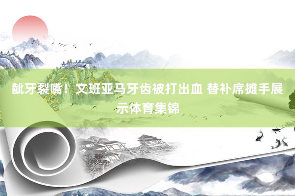 龇牙裂嘴！文班亚马牙齿被打出血 替补席摊手展示体育集锦