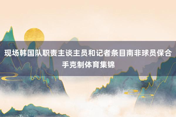 现场韩国队职责主谈主员和记者条目南非球员保合手克制体育集锦