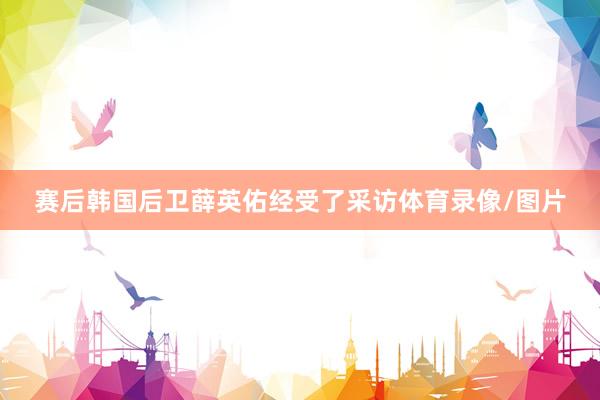 赛后韩国后卫薛英佑经受了采访体育录像/图片