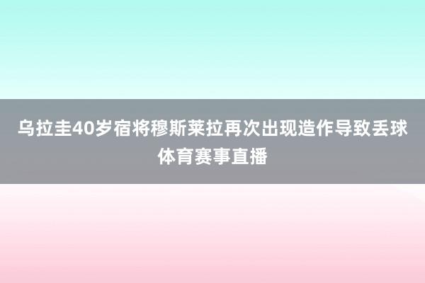 乌拉圭40岁宿将穆斯莱拉再次出现造作导致丢球体育赛事直播