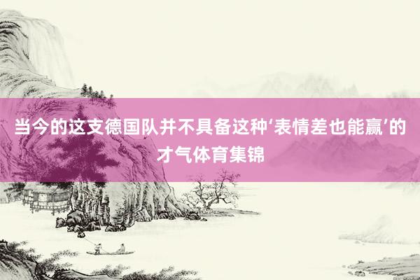当今的这支德国队并不具备这种‘表情差也能赢’的才气体育集锦