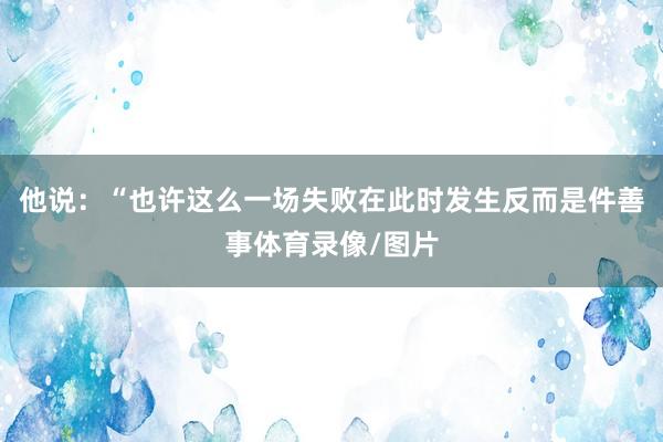 他说：“也许这么一场失败在此时发生反而是件善事体育录像/图片